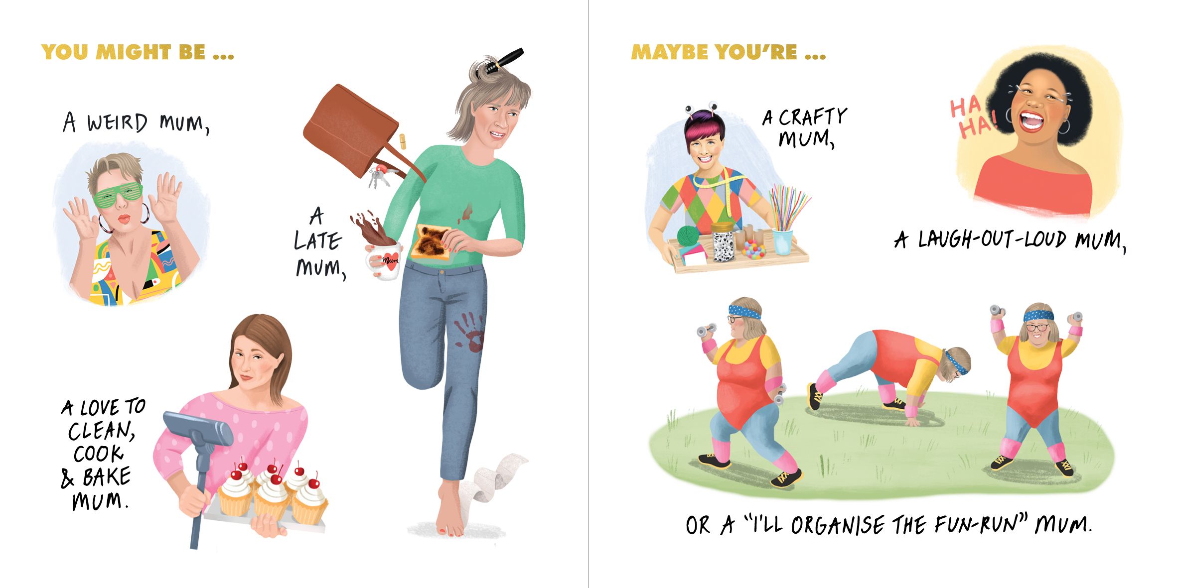 You might be a weird mum, a late mum, a love to clean, cook and bake mum. A crafty mum, a laugh-out-loud mum, or "I'll organise the fun-run" mum.